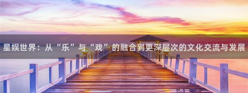 2元彩票官网：星娱世界：从“乐”与“戏”的融合到更深层次的文化交流与发展